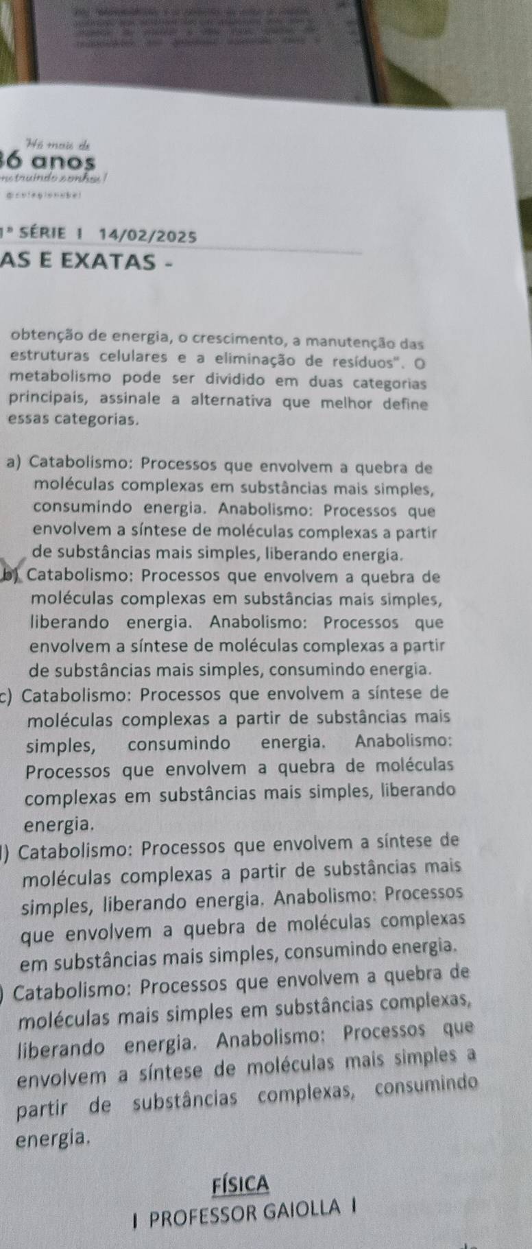 ó mais de
6 anos
B série I 14/02/2025
AS E EXATAS -
obtenção de energia, o crescimento, a manutenção das
estruturas celulares e a eliminação de resíduos'. O
metabolismo pode ser dividido em duas categorias
principais, assinale a alternativa que melhor define
essas categorias
a) Catabolismo: Processos que envolvem a quebra de
moléculas complexas em substâncias mais simples,
consumindo energia. Anabolismo: Processos que
envolvem a síntese de moléculas complexas a partir
de substâncias mais simples, liberando energia.
Catabolismo: Processos que envolvem a quebra de
moléculas complexas em substâncias mais simples,
liberando energia. Anabolismo: Processos que
envolvem a síntese de moléculas complexas a partir
de substâncias mais simples, consumindo energia.
c) Catabolismo: Processos que envolvem a síntese de
moléculas complexas a partir de substâncias mais
simples, consumindo energia. Anabolismo:
Processos que envolvem a quebra de moléculas
complexas em substâncias mais simples, liberando
energia.
() Catabolismo: Processos que envolvem a síntese de
moléculas complexas a partir de substâncias mais
simples, liberando energia. Anabolismo: Processos
que envolvem a quebra de moléculas complexas
em substâncias mais simples, consumindo energia.
Catabolismo: Processos que envolvem a quebra de
moléculas mais simples em substâncias complexas,
liberando energia. Anabolismo: Processos que
envolvem a síntese de moléculas mais simples a
partir de substâncias complexas, consumindo
energia.
física
I PROFESSOR GAIOLLA I