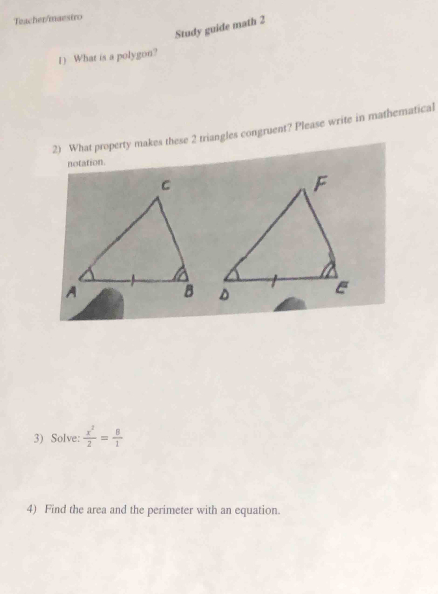 Teacher/maestro 
Study guide math 2 
1) What is a polygon? 
2) What property makes these 2 triangles congruent? Please write in mathematical 
notation. 
3) Solve:  x^2/2 = 8/1 
4) Find the area and the perimeter with an equation.