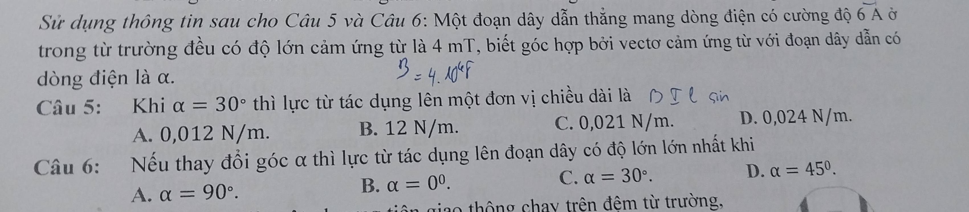 Sử dụng thông tin sau cho Câu 5 và Câu 6: Một đoạn dây dẫn thẳng mang dòng điện có cường độ overline 6A Ở
trong từ trường đều có độ lớn cảm ứng từ là 4 mT, biết góc hợp bởi vectơ cảm ứng từ với đoạn dây dẫn có
dòng điện là α.
Câu 5: Khi alpha =30° thì lực từ tác dụng lên một đơn vị chiều dài là
A. 0,012 N/m. B. 12 N/m.
C. 0,021 N/m. D. 0,024 N/m.
Câu 6: Nếu thay đổi góc α thì lực từ tác dụng lên đoạn dây có độ lớn lớn nhất khi
D. alpha =45°.
A. alpha =90°.
B. alpha =0^0.
C. alpha =30°. 
giao thông chay trên đêm từ trường,