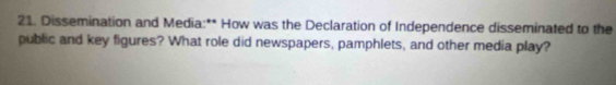 Dissemination and Media:** How was the Declaration of Independence disseminated to the 
public and key figures? What role did newspapers, pamphlets, and other media play?