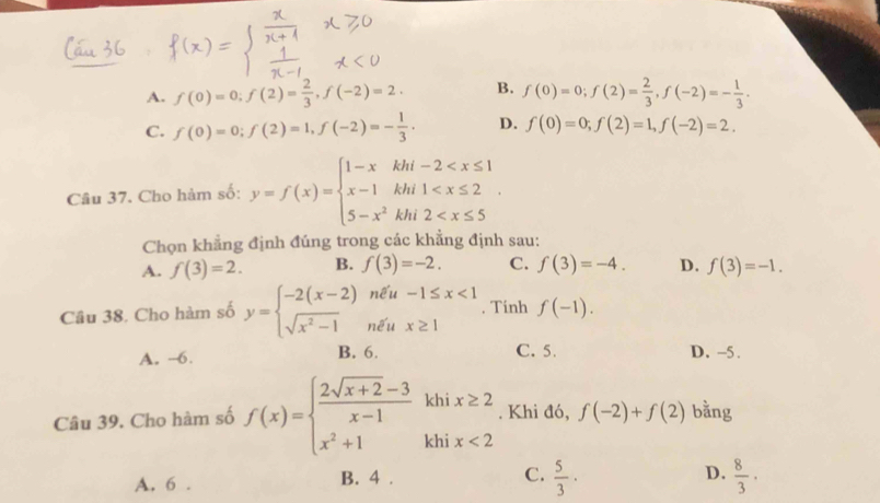 A. f(0)=0; f(2)= 2/3 , f(-2)=2. B. f(0)=0; f(2)= 2/3 , f(-2)=- 1/3 .
C. f(0)=0; f(2)=1, f(-2)=- 1/3 . D. f(0)=0; f(2)=1, f(-2)=2. 
Câu 37. Cho hàm số: y=f(x)=beginarrayl 1-xkhi-2
Chọn khẳng định đúng trong các khẳng định sau:
A. f(3)=2. B. f(3)=-2. C. f(3)=-4. D. f(3)=-1. 
Câu 38. Cho hàm số y=beginarrayl -2(x-2)nell u-1≤ x<1 sqrt(x^2-1)nell ux≥ 1endarray.. Tinh f(-1). 
C. 5.
A. --6. B. 6. D. -5.
Câu 39. Cho hàm số f(x)=beginarrayl  (2sqrt(x+2)-3)/x-1 khix≥ 2 x^2+1khix<2endarray.. Khi đó, f(-2)+f(2) bằng
A. 6. B. 4 . C.  5/3 · D.  8/3 ·