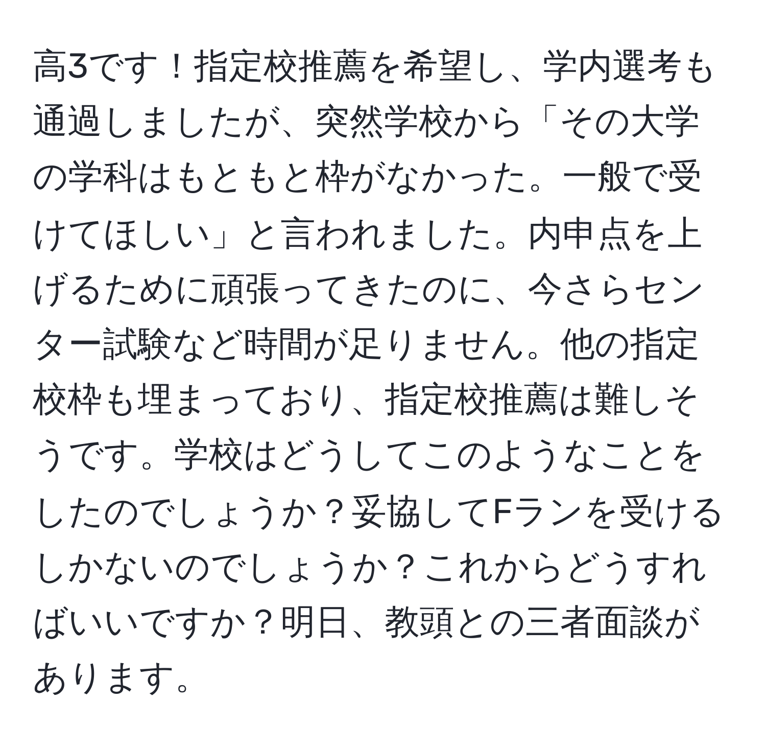 高3です！指定校推薦を希望し、学内選考も通過しましたが、突然学校から「その大学の学科はもともと枠がなかった。一般で受けてほしい」と言われました。内申点を上げるために頑張ってきたのに、今さらセンター試験など時間が足りません。他の指定校枠も埋まっており、指定校推薦は難しそうです。学校はどうしてこのようなことをしたのでしょうか？妥協してFランを受けるしかないのでしょうか？これからどうすればいいですか？明日、教頭との三者面談があります。