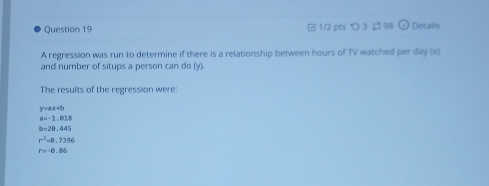 つ 3 $ 98 Details
A regression was run to determine if there is a relationship between hours of TV watched per day (x)
and number of situps a person can do (y).
The results of the regression were:
y=ax+b
a=-1.018
b-28,445
r^2=0.7396
r=-8.86