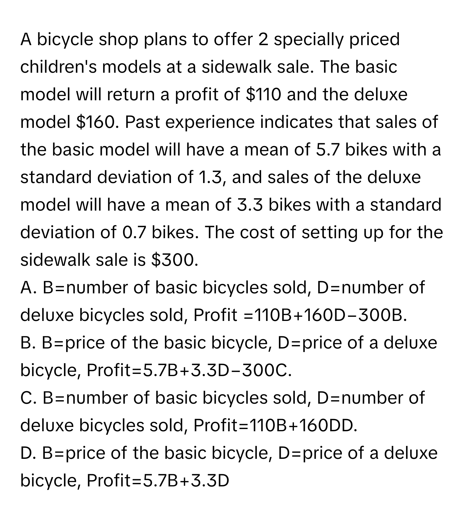 A bicycle shop plans to offer 2 specially priced children's models at a sidewalk sale. The basic model will return a profit of $110 and the deluxe model $160. Past experience indicates that sales of the basic model will have a mean of 5.7 bikes with a standard deviation of 1.3, and sales of the deluxe model will have a mean of 3.3 bikes with a standard deviation of 0.7 bikes. The cost of setting up for the sidewalk sale is $300.

A. B=number of basic bicycles sold, D=number of deluxe bicycles sold, Profit =110B+160D−300B. 
B. B=price of the basic bicycle, D=price of a deluxe bicycle, Profit=5.7B+3.3D−300C. 
C. B=number of basic bicycles sold, D=number of deluxe bicycles sold, Profit=110B+160DD. 
D. B=price of the basic bicycle, D=price of a deluxe bicycle, Profit=5.7B+3.3D