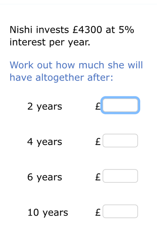 Nishi invests £4300 at 5%
interest per year. 
Work out how much she will 
have altogether after:
2 years £
4 years £
6 years £
10 years £