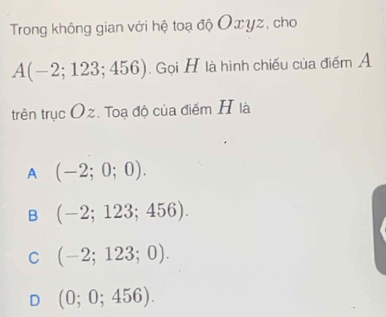 Trong không gian với hệ toạ độ Oxyz, cho
A(-2;123;456). Gọi H là hình chiếu của điểm A
trên trục Oz. Toạ độ của điểm H là
A (-2;0;0).
B (-2;123;456).
C (-2;123;0).
D (0;0;456).