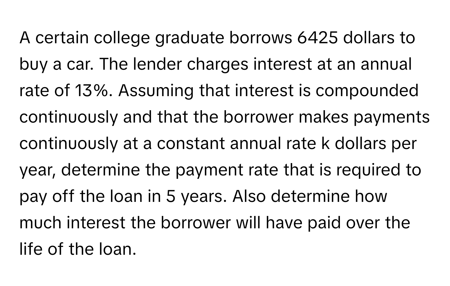 A certain college graduate borrows 6425 dollars to buy a car. The lender charges interest at an annual rate of 13%. Assuming that interest is compounded continuously and that the borrower makes payments continuously at a constant annual rate k dollars per year, determine the payment rate that is required to pay off the loan in 5 years. Also determine how much interest the borrower will have paid over the life of the loan.