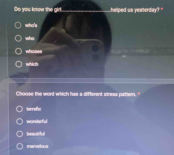 Do you know the girl_ helped us yesterday? *
who's
who
whosee
which
Choose the word which has a different stress pattern. *
terrefic
wonderful
beautiful
marvelous