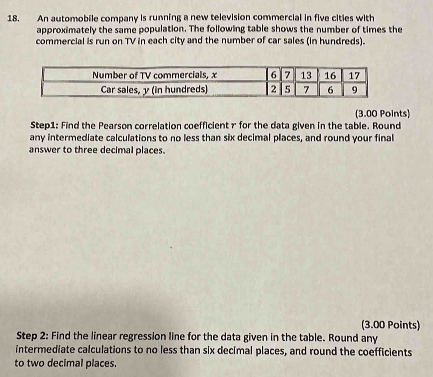 An automobile company is running a new television commercial in five cities with 
approximately the same population. The following table shows the number of times the 
commercial is run on TV in each city and the number of car sales (in hundreds). 
Number of TV commercials, x 6 7 13 16 17
Car sales, y (in hundreds) 2 5 7 6 9
(3.00 Points) 
Step1: Find the Pearson correlation coefficient r for the data given in the table. Round 
any intermediate calculations to no less than six decimal places, and round your final 
answer to three decimal places. 
(3.00 Points) 
Step 2: Find the linear regression line for the data given in the table. Round any 
intermediate calculations to no less than six decimal places, and round the coefficients 
to two decimal places.