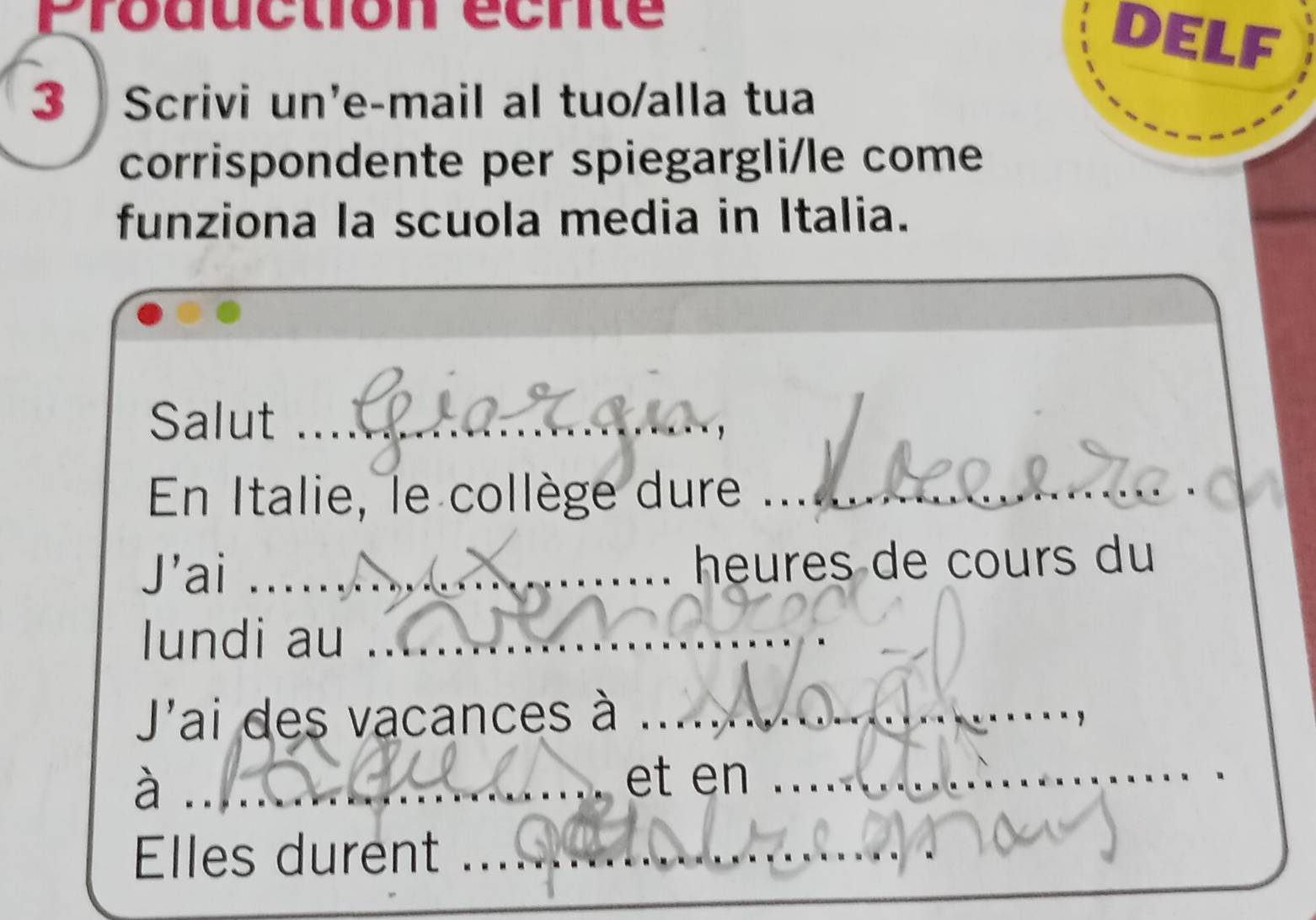 Production écrite 
DELF 
3 Scrivi un'e-mail al tuo/alla tua 
corrispondente per spiegargli/le come 
funziona la scuola media in Italia. 
Salut_ 
En Italie, le collège dure_ 
J'ai _heures de cours du 
lundi au_ 
J'ai des vacances à_ 
_à 
et en_ 
Elles durent_