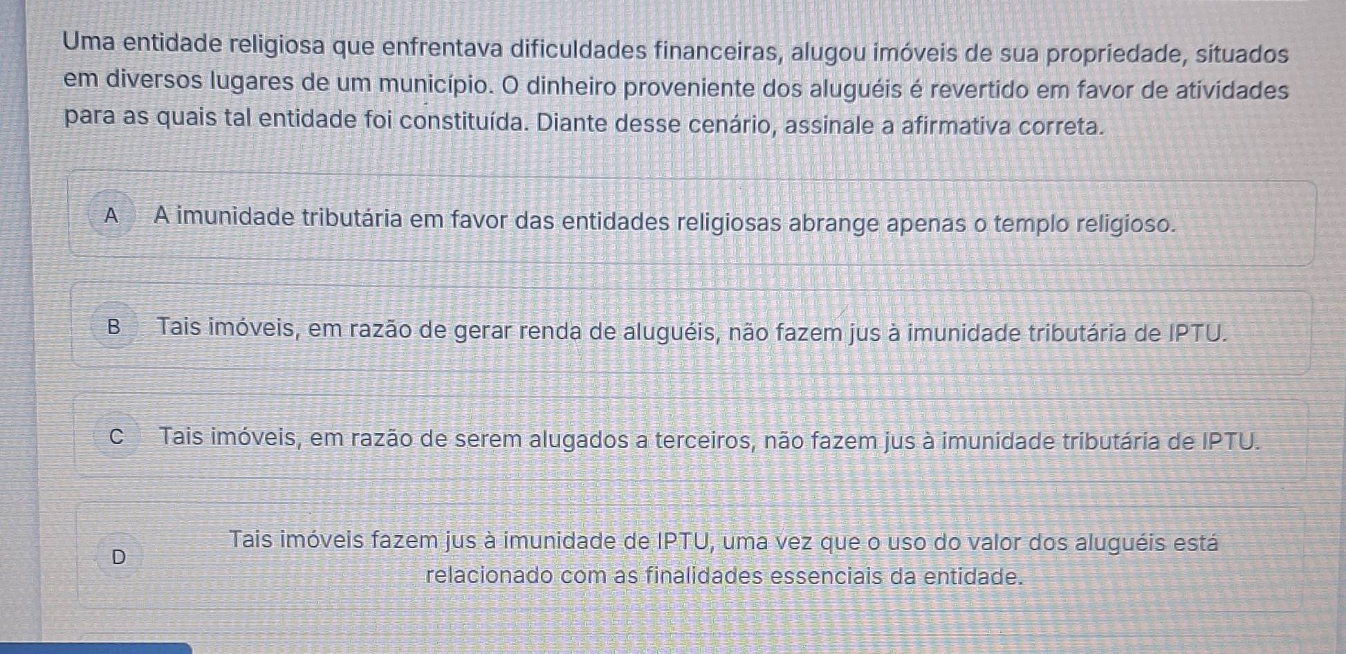 Uma entidade religiosa que enfrentava dificuldades financeiras, alugou imóveis de sua propriedade, situados
em diversos lugares de um município. O dinheiro proveniente dos aluguéis é revertido em favor de atividades
para as quais tal entidade foi constituída. Diante desse cenário, assinale a afirmativa correta.
A A imunidade tributária em favor das entidades religiosas abrange apenas o templo religioso.
BTais imóveis, em razão de gerar renda de aluguéis, não fazem jus à imunidade tributária de IPTU.
C Tais imóveis, em razão de serem alugados a terceiros, não fazem jus à imunidade tributária de IPTU.
Tais imóveis fazem jus à imunidade de IPTU, uma vez que o uso do valor dos aluguéis está
D
relacionado com as finalidades essenciais da entidade.