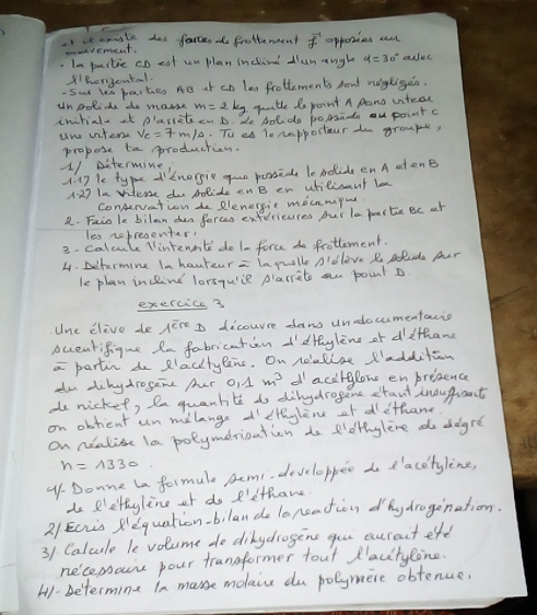 ce smaate dos farcen do frothemment vector f apponies ad
cmvevencent.
. Ia partie cDeol un plan inchind dlun angle aer
tBorigental.
Sur Yea paites AB of co les frotlements Aout nogligen.
unpolide do makse m=2kg qitle Se point A pano vitecd
iniriale st plaretn D. Ze Aol do pomads ou point c
une viters. v_c=7m/s. Tu ed Te rapportour o groupe,
propose to production.
1/ Determine,
A. 17 le type 'tnergie guo penseds le nolide enA atonB
A: 27 la viterse do polido onB en utilisaut lo
conenation do Rlenergie mecnmpig
2. Faio le bilan das forces exfericures fur la poarte Bc ot
les nobresenter.
3- calcule lintenn't do 1- force do frotlement.
4. Determine In haureur = iapuelle Aldlove R Dolids pur
le plan incline lorsqull plarreto on point D
exercice 3
Une Elive de A^(overline e)m D dicourre daw undocumentacio
oceatifigue Ra fabrication I'dryline of dethang
a partin do PlacttyPens. On noolise l'addition
do dihydrogone Aer OA m^3 dacdiglons enpresence
do nicket, In quantite do dinydrogens etaut inouprant
on obtient un milange d'ethylene of dethane
on nealise la polymerication do e'otinylive do degre
n=1330
4-Donne La formule Remi. developper do d'acetyline,
do Plettyline of do I'lthane
2/Ecis Requation-bilan do lareation dhy drogination.
31 Calcule le volume do dikydrogene gou auraut eft
necemboure pour trangformer tout Placitylone.
H1-betermine in masse moaice du polymere obtenuer