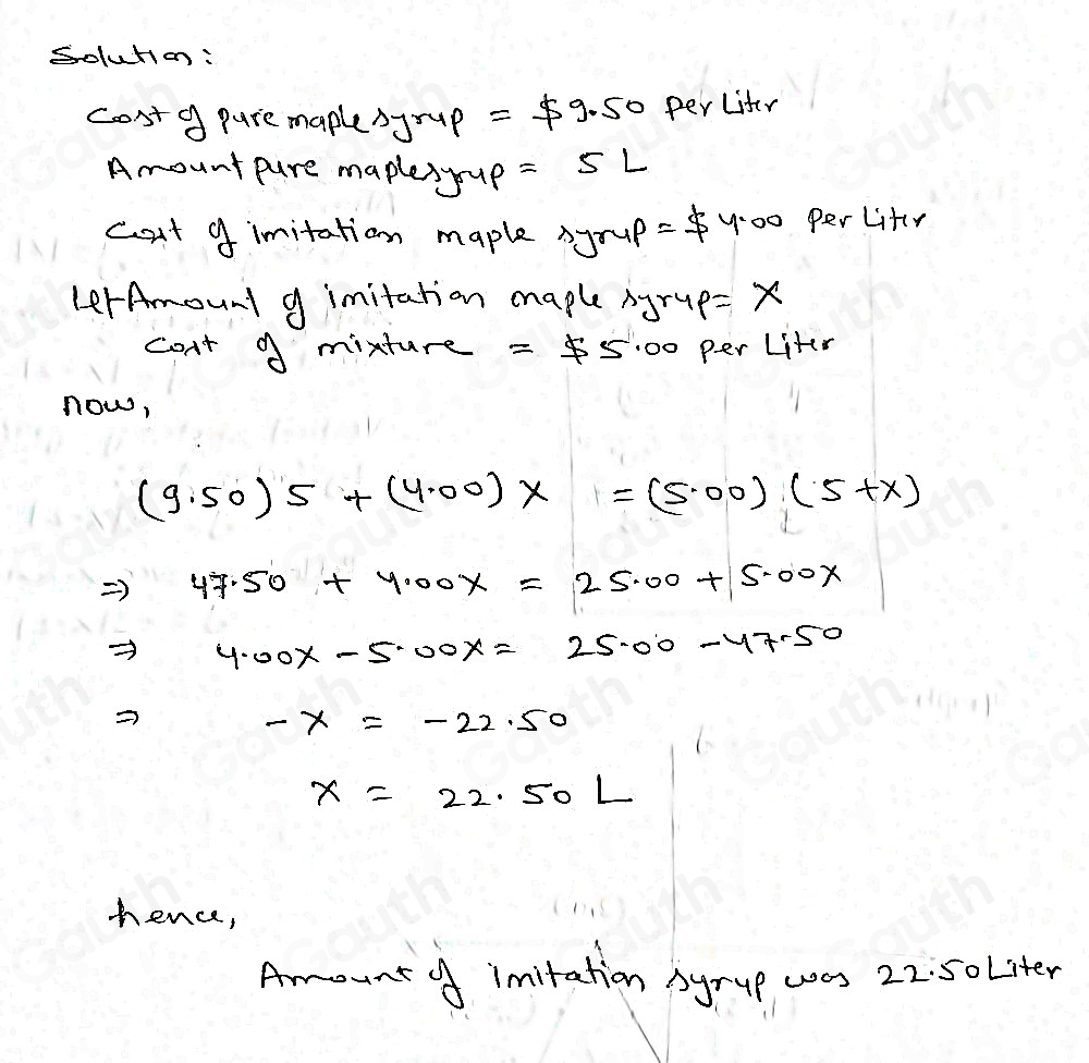 Solution: 
cost9 pure maplesyrup =$ 9.50 perLiter 
Amount pure maplesyup =5L
cat 9 imitation maple ayrup =$ 4.00 Per Liter
LerAmount g imitation maple Ayrup =x
con't A mixture =55.00 per Liter
now,
(9.50)5+(4.00)x=(5.00)(5+x)
Rightarrow 47.50+4.00x=25.00+5.00x
Rightarrow 4.00x-5.00x=25.00-47.50
-x=-22.50
X=22.50L
hence, 
Amount o imitation Syrup was 22. 5oLiter