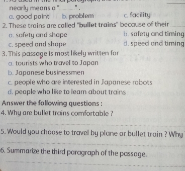 nearly means a "_ " .
a. good point b. problem c. facility
2. These trains are called "bullet trains" because of their_
a. safety and shape b. safety and timing
c. speed and shape d. speed and timing
3. This passage is most likely written for _ ,
a. tourists who travel to Japan
b. Japanese businessmen
c. people who are interested in Japanese robots
d. people who like to learn about trains
Answer the following questions :
4. Why are bullet trains comfortable ?
_
_
5. Would you choose to travel by plane or bullet train ? Why
_
6. Summarize the third paragraph of the passage.