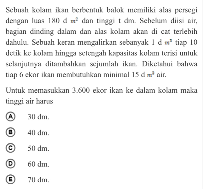 Sebuah kolam ikan berbentuk balok memiliki alas persegi
dengan luas 180 d m^2 dan tinggi t dm. Sebelum diisi air,
bagian dinding dalam dan alas kolam akan di cat terlebih
dahulu. Sebuah keran mengalirkan sebanyak 1 d m^3 tiap 10
detik ke kolam hingga setengah kapasitas kolam terisi untuk
selanjutnya ditambahkan sejumlah ikan. Diketahui bahwa
tiap 6 ekor ikan membutuhkan minimal 15dm^3 air.
Untuk memasukkan 3.600 ekor ikan ke dalam kolam maka
tinggi air harus
A 30 dm.
⑧ 40 dm.
Ⓒ 50 dm.
D 60 dm.
Ⓔ 70 dm.