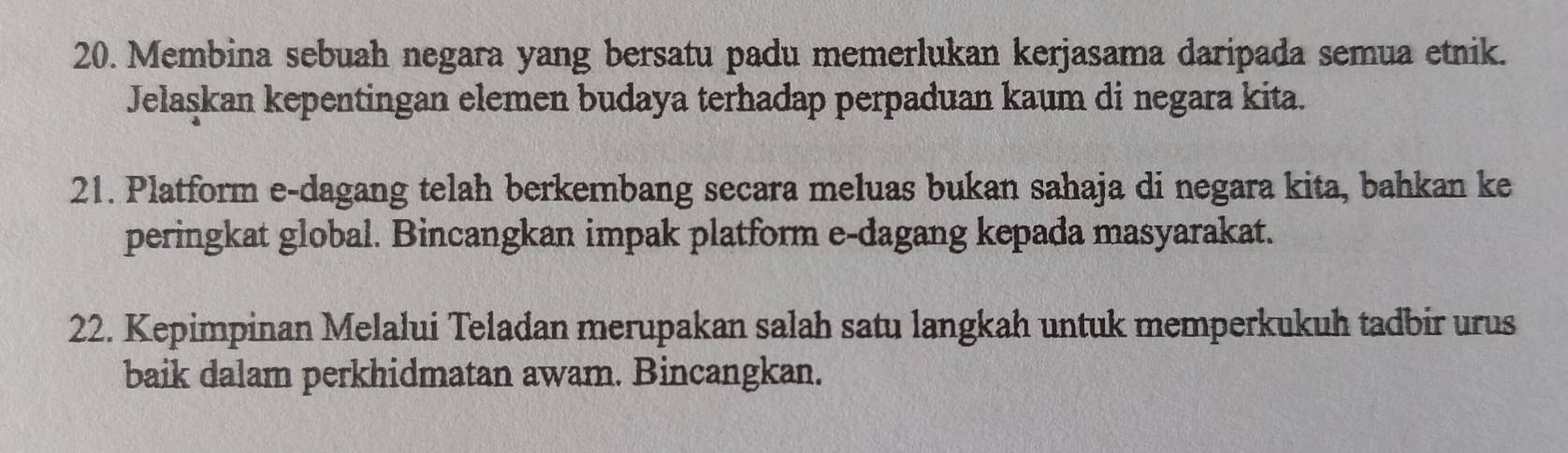 Membina sebuah negara yang bersatu padu memerlukan kerjasama daripada semua etnik. 
Jelaşkan kepentingan elemen budaya terhadap perpaduan kaum di negara kita. 
21. Platform e-dagang telah berkembang secara meluas bukan sahaja di negara kita, bahkan ke 
peringkat global. Bincangkan impak platform e-dagang kepada masyarakat. 
22. Kepimpinan Melalui Teladan merupakan salah satu langkah untuk memperkukuh tadbir urus 
baik dalam perkhidmatan awam. Bincangkan.