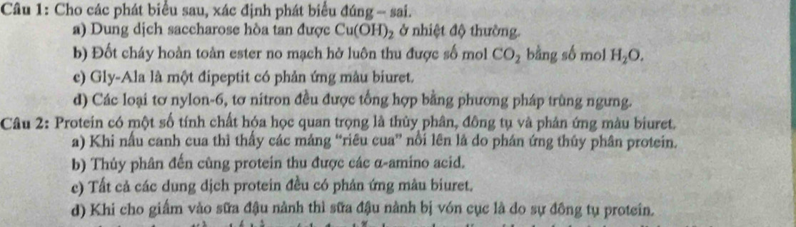 Cho các phát biểu sau, xác định phát biểu đúng -- sai.
a) Dung dịch saccharose hòa tan được Cu(OH)_2 ở nhiệt độ thường.
b) Đốt cháy hoàn toàn ester no mạch hở luôn thu được số mol CO_2 bằng số mol H_2O.
c) Gly-Ala là một đipeptit có phản ứng màu biuret.
d) Các loại tơ nylon -6, tơ nitron đều được tổng hợp bằng phương pháp trùng ngưng.
Câu 2: Protein có một số tính chất hóa học quan trọng là thủy phân, đông tụ và phản ứng màu biuret.
a) Khi nấu canh cua thì thấy các mảng “riêu cua” nổi lên là do phán ứng thủy phân protein.
b) Thủy phân đến cũng protein thu được các α-amino acid.
c) Tất cả các dung dịch protein đều có phản ứng màu biuret.
d) Khi cho giấm vào sữa đậu nành thì sữa đậu nành bị vón cục là do sự đồng tụ protein.