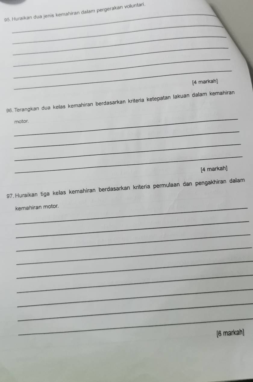 Huraikan dua jenis kemahiran dalam pergerakan voluntari. 
_ 
_ 
_ 
_ 
_ 
[4 markah] 
96. Terangkan dua kelas kemahiran berdasarkan kriteria ketepatan lakuan dalam kemahiran 
_ 
motor. 
_ 
_ 
_ 
[4 markah] 
97. Huraikan tiga kelas kemahiran berdasarkan kriteria permulaan dan pengakhiran dalam 
kemahiran motor. 
_ 
_ 
_ 
_ 
_ 
_ 
_ 
_ 
[6 markah]