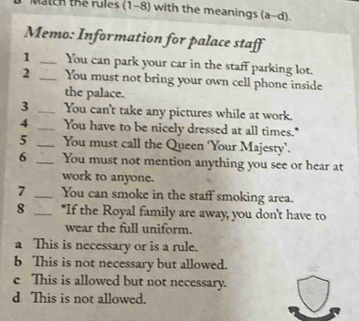 Match the rules (1-8) with the meanings (a-d). 
Memo: Information for palace staff
1 _You can park your car in the staff parking lot.
2 _You must not bring your own cell phone inside
the palace.
3 _You can't take any pictures while at work.
4 _You have to be nicely dressed at all times."
5 _You must call the Queen ‘Your Majesty’.
6 _You must not mention anything you see or hear at
work to anyone.
7 _You can smoke in the staff smoking area.
8 _"If the Royal family are away, you don't have to
wear the full uniform.
a This is necessary or is a rule.
b This is not necessary but allowed.
c This is allowed but not necessary.
d This is not allowed.