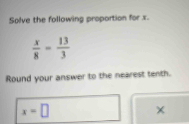 Solve the following proportion for x.
 x/8 = 13/3 
Round your answer to the nearest tenth.
x=□