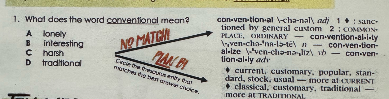 What does the word conventional mean? con·ven·tion·al -chə-nəl adj 1 ◆ : sanc-
tioned by general custom 2 : coMMon-
A lonelyPLACE、ORDINARY con·vention·al.i·ty
B interesting-,ven-chə-'na-lə-tē n — con·ven·tion-
c harsh
al⋅ize -'ven-chə-nə-|līz vh — con·ven-
D traditional
tion-al-ly adv
current, customary, popular, stan-
dard, stock, usual — more at curRenT
classical, customary, traditional_
more at TRADITIONAL