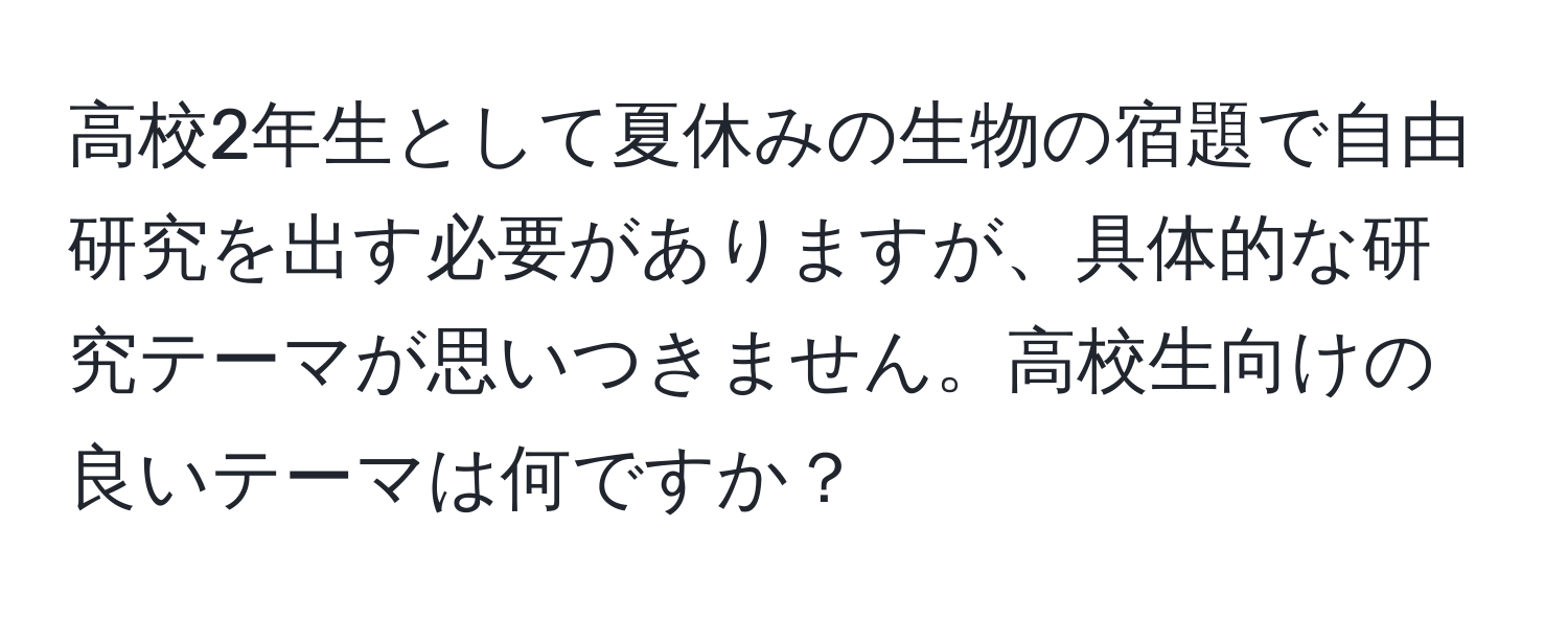 高校2年生として夏休みの生物の宿題で自由研究を出す必要がありますが、具体的な研究テーマが思いつきません。高校生向けの良いテーマは何ですか？