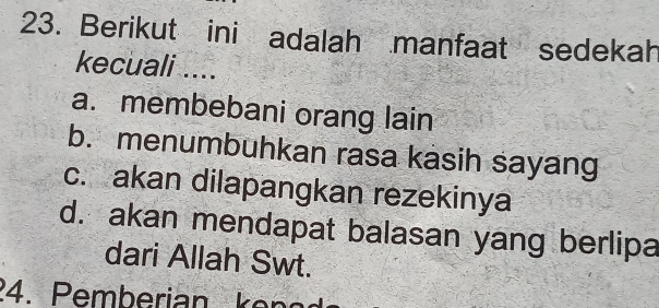 Berikut ini adalah manfaat sedekah
kecuali ....
a. membebani orang lain
b. menumbuhkan rasa kasih sayang
c. akan dilapangkan rezekinya
d. akan mendapat balasan yang berlipa
dari Allah Swt.
24. Pemberian ken ed