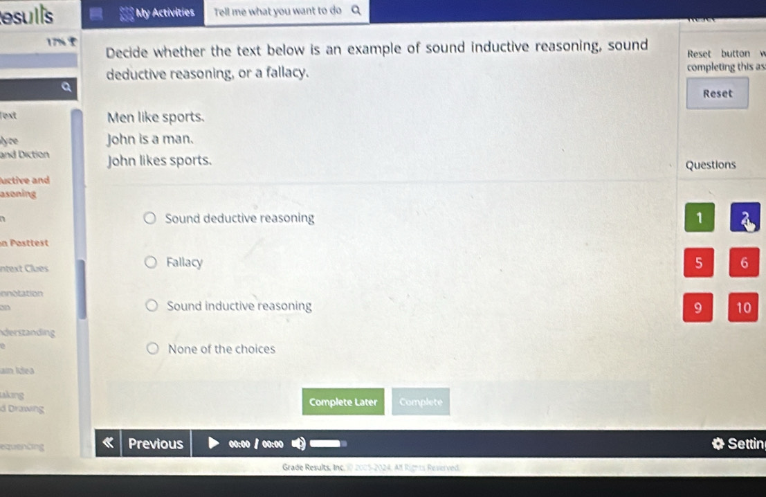 esulls * My Activities Tell me what you want to do
17% Decide whether the text below is an example of sound inductive reasoning, sound Reset button 
deductive reasoning, or a fallacy. completing this as
a
Reset
lext Men like sports.
lyze John is a man.
and Diction John likes sports. Questions
uctive and
asoning
Sound deductive reasoning 1
n Posttest
Intext Clues Fallacy 5 6
innotation
an Sound inductive reasoning 9 10
derstanding
2
None of the choices
ain Ídea
akıng Complete Later
d Drawing Complete
equenting Previous 0:00 Settin
Grade Results, Inc. 10 2005-2024. Alf Rights Reverved.