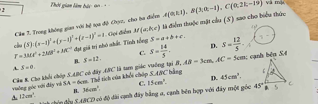 Thời gian làm bài: 90 -  
2
Câu 7. Trong không gian với hệ tọa độ Oxyz, cho ba điểm A(0;1;1),B(3;0;-1),C(0;21;-19) và mặt
cdot au(S):(x-1)^2+(y-1)^2+(z-1)^2=1. Gọi điểm M(a;b;c) là điểm thuộc mặt cầu (S) sao cho biểu thức
T=3MA^2+2MB^2+MC^2 đạt giá trị nhỏ nhất. Tính tổng S=a+b+c.
C. S= 14/5 .
D. S= 12/5 .
B. S=12.
Câu 8. Cho khối chóp S.ABC có đáy ABC là tam giác vuông tại B, AB=3cm,AC=5cm; cạnh bên SA
A. S=0.
D. 45cm^3.
vuông góc với đáy và SA=6cm. Thể tích của khối chóp S.ABC bằng
B. 36cm^3. C. 15cm^3.
Cnh chón đều S.ABCD có độ dài cạnh đáy bằng a, cạnh bên hợp với đáy một góc
A. 12cm^3.