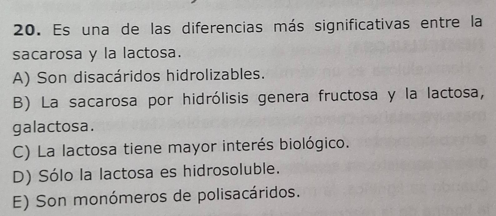 Es una de las diferencias más significativas entre la
sacarosa y la lactosa.
A) Son disacáridos hidrolizables.
B) La sacarosa por hidrólisis genera fructosa y la lactosa,
galactosa.
C) La lactosa tiene mayor interés biológico.
D) Sólo la lactosa es hidrosoluble.
E) Son monómeros de polisacáridos.