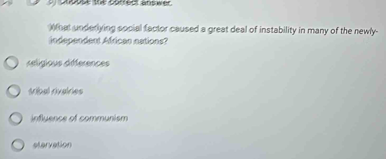 cnoose the correct answer.
What underlying social factor caused a great deal of instability in many of the newly-
independent African nations?
déligious differences
tribal rivairies
influence of communism
etervation