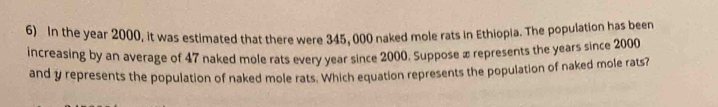 In the year 2000, it was estimated that there were 345, 000 naked mole rats in Ethiopia. The population has been 
increasing by an average of 47 naked mole rats every year since 2000. Suppose x represents the years since 2000
and y represents the population of naked mole rats. Which equation represents the population of naked mole rats?