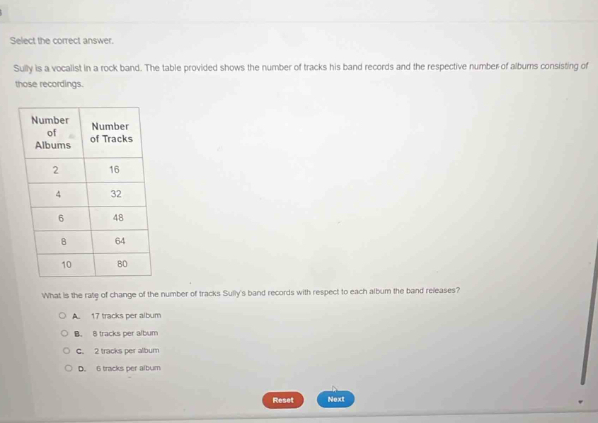 Select the correct answer.
Sully is a vocalist in a rock band. The table provided shows the number of tracks his band records and the respective number of alburs consisting of
those recordings.
What is the rate of change of the number of tracks Sully's band records with respect to each album the band releases?
A. 17 tracks per album
B. 8 tracks per album
C. 2 tracks per album
D. 6 tracks per album
Reset Next