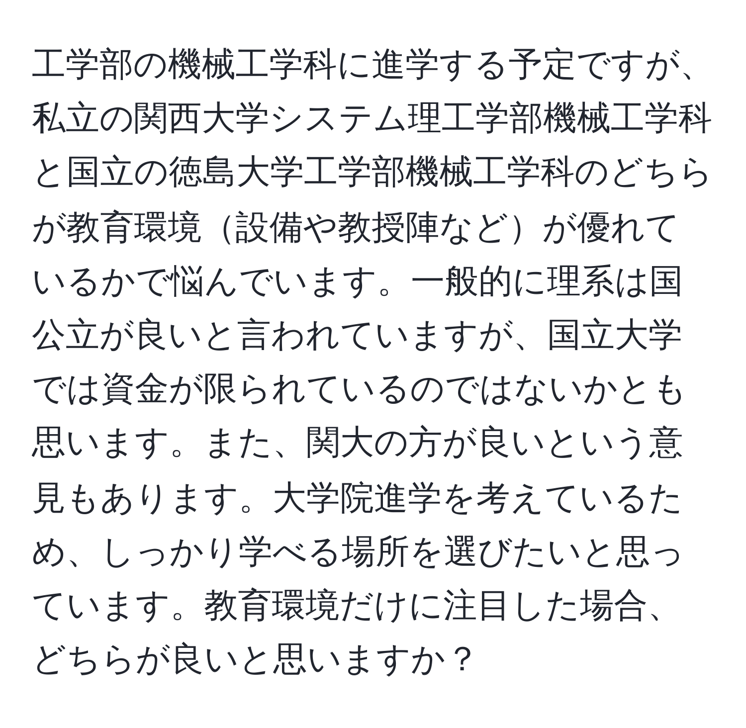 工学部の機械工学科に進学する予定ですが、私立の関西大学システム理工学部機械工学科と国立の徳島大学工学部機械工学科のどちらが教育環境設備や教授陣などが優れているかで悩んでいます。一般的に理系は国公立が良いと言われていますが、国立大学では資金が限られているのではないかとも思います。また、関大の方が良いという意見もあります。大学院進学を考えているため、しっかり学べる場所を選びたいと思っています。教育環境だけに注目した場合、どちらが良いと思いますか？