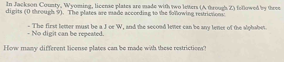 In Jackson County, Wyoming, license plates are made with two letters (A through Z) followed by three 
digits (0 through 9). The plates are made according to the following restrictions: 
- The first letter must be a J or W, and the second letter can be any letter of the alphabet. 
- No digit can be repeated. 
How many different license plates can be made with these restrictions?