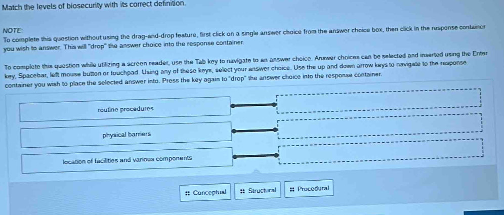 Match the levels of biosecurity with its correct definition.
NOTE:
To complete this question without using the drag-and-drop feature, first click on a single answer choice from the answer choice box, then click in the response container
you wish to answer. This will "drop" the answer choice into the response container
To complete this question while utilizing a screen reader, use the Tab key to navigate to an answer choice. Answer choices can be selected and inserted using the Enter
key, Spacebar, left mouse button or touchpad. Using any of these keys, select your answer choice. Use the up and down arrow keys to navigate to the response
container you wish to place the selected answer into. Press the key again to "drop" the answer choice into the response container.
routine procedures
physical barriers
location of facilities and various components
:: Conceptual :: Structural # Procedural