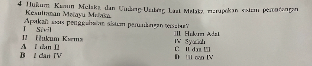 Hukum Kanun Melaka dan Undang-Undang Laut Melaka merupakan sistem perundangan
Kesultanan Melayu Melaka.
Apakah asas penggubalan sistem perundangan tersebut?
I Sivil III Hukum Adat
II Hukum Karma IV Syariah
A I dan II C II dan III
B I dan IV D III dan IV