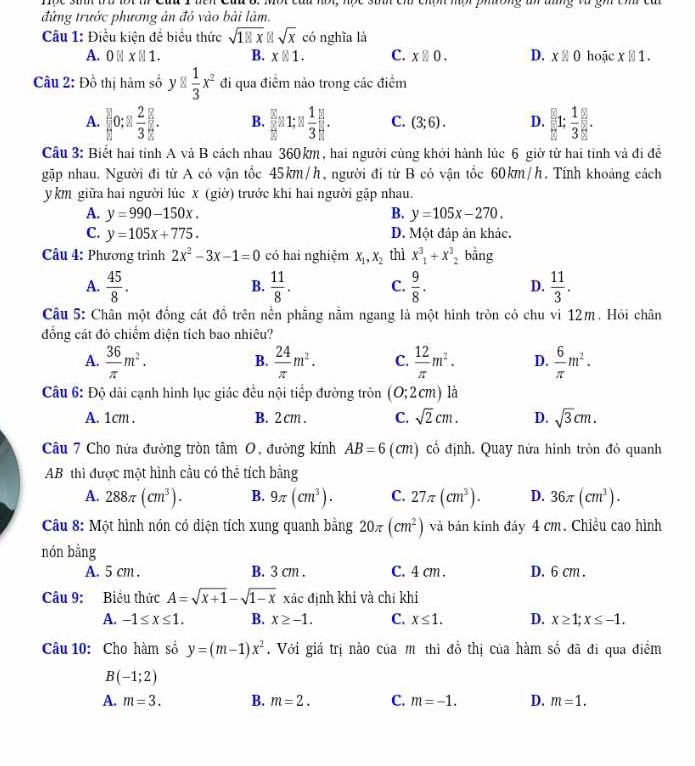 chon mơ phường a aống vư gh cn ca 
đứng trước phương ản đỏ vào bài làm.
Câu 1: Điều kiện để biểu thức sqrt(181x)||sqrt(x) có nghĩa là
A. 0 | xbeginvmatrix endvmatrix 1. B. x|1. C. x□ 0. D. x≥ 0 hoặc x||1.
Câu 2: Đồ thị hàm số y□  1/3 x^2 đi qua điểm nào trong các điểm
A.  2/11 0:2 2/3 . B.  8/8 a1:1 1/3 ]. C. (3;6). D. [1: 1/3 ]:frac 55: 1/8 .
Câu 3: Biết hai tỉnh A và B cách nhau 360km, hai người cùng khởi hành lúc 6 giờ tử hai tỉnh và đi để
gặp nhau. Người đi từ A có vận tốc 45km/h, người đi từ B có vận tốc 60km/h. Tính khoảng cách
y km giữa hai người lúc X (giờ) trước khi hai người gập nhau.
A. y=990-150x. B. y=105x-270.
C. y=105x+775. D. Một đáp án khác.
Câu 4: Phương trình 2x^2-3x-1=0 có hai nghiệm x_1,x_2 thì x^3_1+x^3_2 bằng
A.  45/8 .  11/8 . C.  9/8 . D.  11/3 .
B.
Câu 5: Chân một đồng cát đồ trên nền phẳng nằm ngang là một hình tròn có chu vi 12m. Hỏi chân
đồng cát đó chiếm diện tích bao nhiêu?
A.  36/π  m^2. B.  24/π  m^2. C.  12/π  m^2. D.  6/π  m^2.
Câu 6: Độ dài cạnh hình lục giác đều nội tiếp đường tròn (0;2cm) là
A. 1cm . B. 2 cm . C. sqrt(2)cm. D. sqrt(3)cm.
Câu 7 Cho nửa đường tròn tâm O, đường kính AB=6 (cm) cổ định. Quay nửa hình tròn đỏ quanh
AB thì được một hình cầu có thể tích bằng
A. 288π (cm^3). B. 9π (cm^3). C. 27π (cm^3). D. 36π (cm^3).
Câu 8: Một hình nón có diện tích xung quanh bằng 20π (cm^2) và bản kính đảy 4 cm. Chiều cao hình
nón bằng
A. 5 cm . B. 3 cm . C. 4 cm . D. 6 cm .
Câu 9: Biểu thức A=sqrt(x+1)-sqrt(1-x) xác định khi và chí khi
A. -1≤ x≤ 1. B. x≥ -1. C. x≤ 1. D. x≥ 1;x≤ -1.
Câu 10: Cho hàm số y=(m-1)x^2. Với giá trị nào của m thi đồ thị của hàm số đã đi qua điểm
B(-1;2)
A. m=3. B. m=2. C. m=-1. D. m=1.