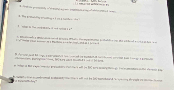 10.7 PRACTICE WORKSHEET #1 ALGEBRA 1 - MRS. MOSER 
1. Find the probability of drawing a green bead from a bag of white and red beads. 
2. The probability of rolling a 2 on a number cube? 
3. What is the probability of not rolling a 2? 
4. Bess bowls a strike on 6 out of 15 tries. What is the experimental probability that she will bowl a strike on her next 
try? Write your answer as a fraction, as a decimal, and as a percent. 
5. For the past 10 days, a city planner has counted the number of northbound cars that pass through a particular 
intersection. During that time, 200 cars were counted 9 out of 10 days
a. What is the experimental probabillity that there will be 200 cars passing through the intersection on the eleventh day? 
b. What is the experimental probability that there will not be 200 northbound cars passing through the intersection on 
he eleventh day?