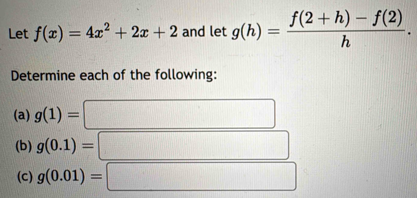 Let f(x)=4x^2+2x+2 and let g(h)= (f(2+h)-f(2))/h . 
Determine each of the following: 
(a) g(1)=
(b) g(0.1)=
(c) g(0.01)=