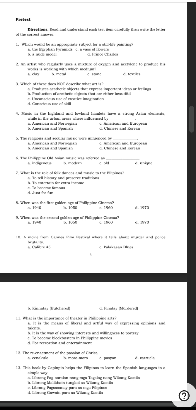 Pretest
Directions. Read and understand each test item carefully then write the letter
of the correct answer.
1. Which would be an appropriate subject for a still-life painting?
a. the Egyptian Pyramids c. a vase of flowers
h  a  nu de  m     . d. Prince Charles
2. An artist who regularly uses a mixture of oxygen and acetylene to produce his
works is working with which medium?
a. clay b. metal c. stone d. textiles
3. Which of these does NOT describe what art is?
a. Produces aesthetic objects that express important ideas or feelings
b. Production of aesthetic objects that are either beautiful
c. Unconscious use of creative imagination
d. Conscious use of skill
4. Music in the highland and lowland hamlets have a strong Asian elements,
while in the urban areas where influenced by_
a. American and Norwegian c. American and European
b. American and Spanish d. Chinese and Korean
5. The religious and secular music were influenced by
a. American and Norwegian c. American and European
b. American and Spanish d. Chinese and Korean
6. The Philippine Old Asian music was referred as_
a. indigenous b. modern c. old d. unique
7. What is the role of folk dances and music to the Filipinos?
a. To tell history and preserve traditions
b. To entertain for extra income
c. To become famous
d. Just for fun
8. When was the first golden age of Philippine Cinema?
a. 1940 b. 1050 c. 1960 d. 1970
9. When was the second golden age of Philippine Cinema?
a. 1940 b. 1050 c. 1960 d. 1970
10. A movie from Cannes Film Festival where it tells about murder and police
brutality.
a. Calibre 45 c. Palakasan Blues
3
b. Kinnatay (Butchered) d. Pinatay (Murdered)
11. What is the importance of theater in Philippine arts?
a. It is the means of liberal and artful way of expressing opinions and
talents.
b. It is the way of showing interests and willingness to portray
c. To become blockbusters in Philippine movies
d. For recreation and entertainment
12. The re-enactment of the passion of Christ.
a. cenakulo b. moro-moro c. pasyon d. zarzuela
13. This book by Capinpin helps the Filipinos to learn the Spanish languages in a
simple way.
a. Librong Pag-aaralan nang mga Tagalog nang Wikang Kastila
b. Librong Malikhain tungkol sa Wikang Kastila
c. Librong Pagsasanay para sa mga Filipinos
d. Librong Gawain para sa Wikang Kastila
?