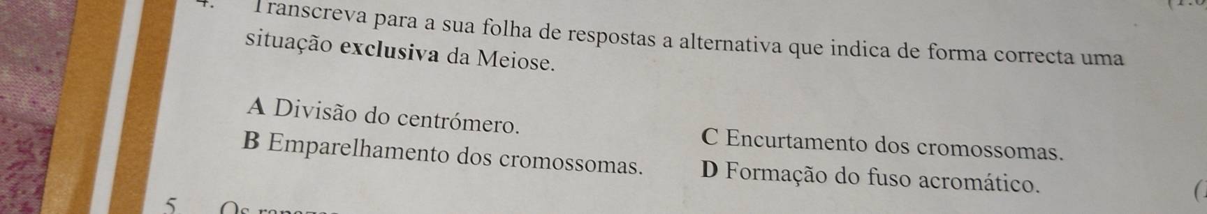 ranscreva para a sua folha de respostas a alternativa que indica de forma correcta uma
situação exclusiva da Meiose.
A Divisão do centrómero. C Encurtamento dos cromossomas.
B Emparelhamento dos cromossomas. D Formação do fuso acromático.
5.
(