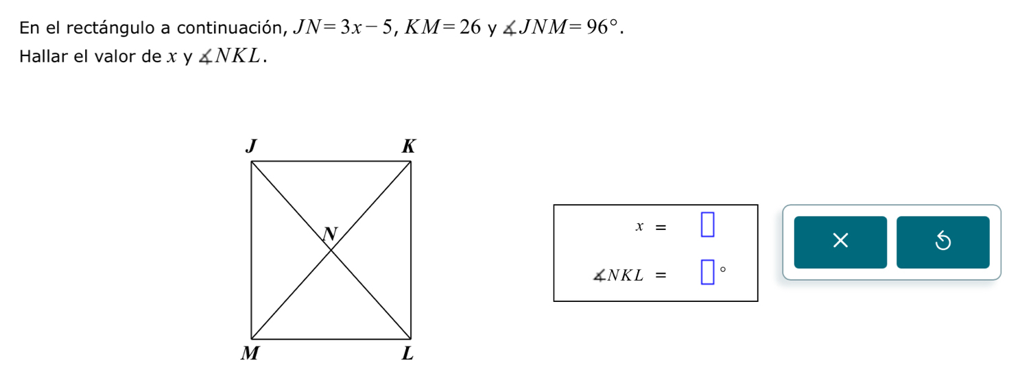 En el rectángulo a continuación, JN=3x-5, KM=26 y ∠ JNM=96°. 
Hallar el valor de x y ∠ NKL.
x=□
∠ NKL=□°