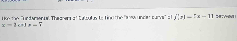 Use the Fundamental Theorem of Calculus to find the 'area under curve' of f(x)=5x+11 between
x=3 and x=7.