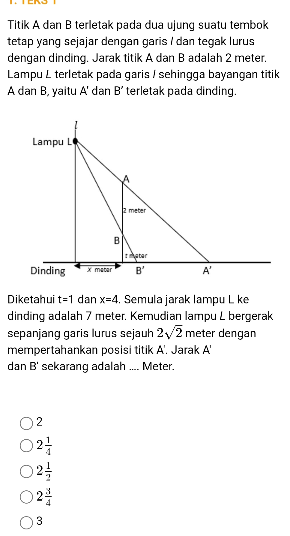 Titik A dan B terletak pada dua ujung suatu tembok
tetap yang sejajar dengan garis / dan tegak lurus
dengan dinding. Jarak titik A dan B adalah 2 meter.
Lampu L terletak pada garis / sehingga bayangan titik
A dan B, yaitu A' dan B' terletak pada dinding.
Diketahui t=1 dan x=4. Semula jarak lampu L ke
dinding adalah 7 meter. Kemudian lampu L bergerak
sepanjang garis lurus sejauh 2sqrt(2) meter dengan
mempertahankan posisi titik A'. Jarak A'
dan B' sekarang adalah .... Meter.
2
2 1/4 
2 1/2 
2 3/4 
3