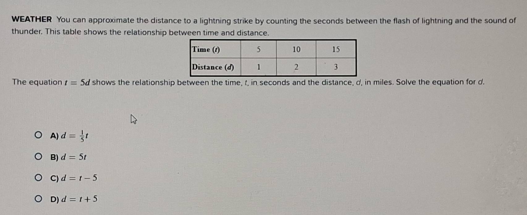 WEATHER You can approximate the distance to a lightning strike by counting the seconds between the flash of lightning and the sound of
thunder. This table shows the relationship between time and distance.
The equation t=5d shows the relationship between the time, t, in seconds and the distance, d, in miles. Solve the equation for d.
A) d= 1/5 t
B) d=5t
C) d=t-5
D) d=t+5