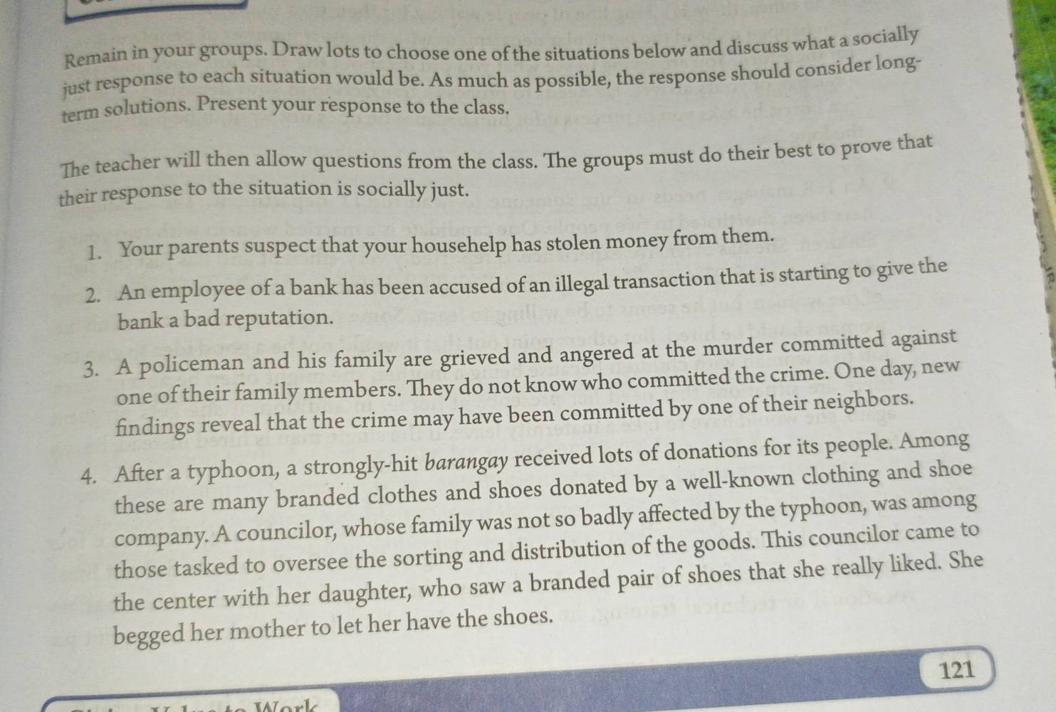 Remain in your groups. Draw lots to choose one of the situations below and discuss what a socially 
just response to each situation would be. As much as possible, the response should consider long- 
term solutions. Present your response to the class. 
The teacher will then allow questions from the class. The groups must do their best to prove that 
their response to the situation is socially just. 
1. Your parents suspect that your househelp has stolen money from them. 
2. An employee of a bank has been accused of an illegal transaction that is starting to give the 
bank a bad reputation. 
3. A policeman and his family are grieved and angered at the murder committed against 
one of their family members. They do not know who committed the crime. One day, new 
findings reveal that the crime may have been committed by one of their neighbors. 
4. After a typhoon, a strongly-hit barangay received lots of donations for its people. Among 
these are many branded clothes and shoes donated by a well-known clothing and shoe 
company. A councilor, whose family was not so badly affected by the typhoon, was among 
those tasked to oversee the sorting and distribution of the goods. This councilor came to 
the center with her daughter, who saw a branded pair of shoes that she really liked. She 
begged her mother to let her have the shoes. 
121