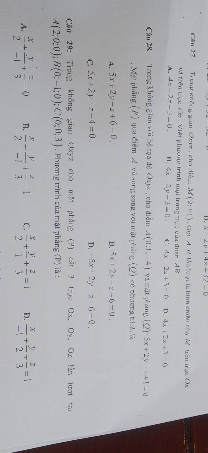 x-2y+4z+32=0
Câu 27. Trong không gian Oxyz , cho điểm M(2;3;1). Gọi A, B lần lượt là hình chiếu của M trên trục Ox
và trên trục Oz. Viết phương trình mặt trung trực của đoạn AB.
A. 4x-2z-3=0. B. 4x-2y-3=0. C. 4x-2z+3=0 D. 4x+2z+3=0. 
Câu 28. Trong không gian với hệ tọa độ Oxyz , cho điểm A(0;1;-4) và mặt phẳng (Q):5x+2y-z+1=0. Mặt phẳng (P) qua điểm A và song song với mặt phẳng (Q) có phương trình là
A. 5x+2y-z+6=0. B. 5x+2y-z-6=0.
C. 5x+2y-z-4=0. D. -5x+2y-z-6=0. 
Câu 29: Trong không gian Oxyz cho mặt phẳng (P) cắt 3 trục Ox, Oy, Oz lần lượt tại
A(2;0;0); B(0;-1;0); C(0;0;3). Phương trình của mặt phẳng (P) là :
A.  x/2 + y/-1 + z/3 =0 B.  x/2 + y/-1 + z/3 =1 C.  x/2 + y/1 + z/3 =1 D.  x/-1 + y/2 + z/3 =1