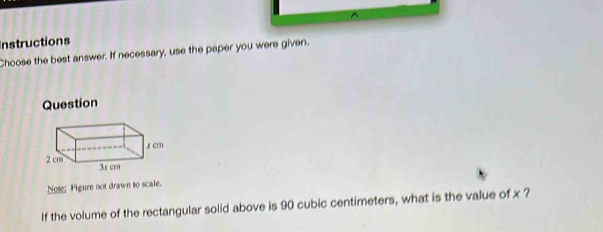 Instructions 
Choose the best answer. If necessary, use the paper you were given. 
Question 
Note: Figure not drawn to scale. 
If the volume of the rectangular solid above is 90 cubic centimeters, what is the value of x ?