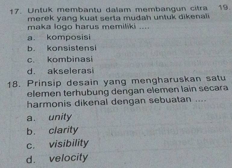 Untuk membantu dalam membangun citra 19.
merek yang kuat serta mudah untuk dikenali
maka logo harus memiliki ....
a. komposisi
b. konsistensi
c. kombinasi
d. akselerasi
18. Prinsip desain yang mengharuskan satu
elemen terhubung dengan elemen lain secara
harmonis dikenal dengan sebuatan ....
a. unity
b. clarity
c. visibility
d. velocity